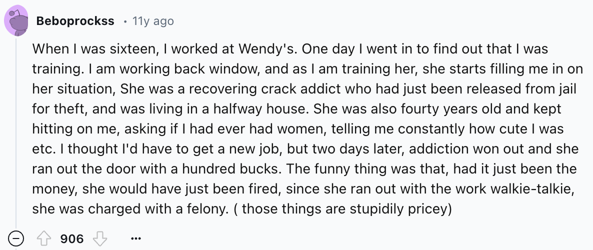 number - Beboprockss 11y ago When I was sixteen, I worked at Wendy's. One day I went in to find out that I was training. I am working back window, and as I am training her, she starts filling me in on her situation, She was a recovering crack addict who h